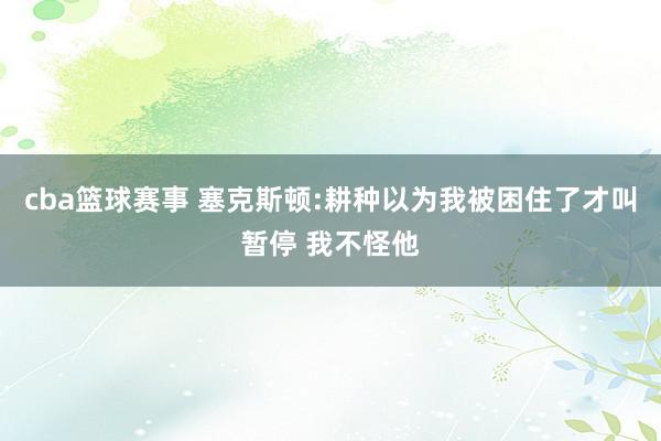 cba篮球赛事 塞克斯顿:耕种以为我被困住了才叫暂停 我不怪他