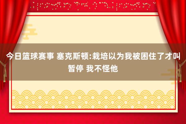 今日篮球赛事 塞克斯顿:栽培以为我被困住了才叫暂停 我不怪他