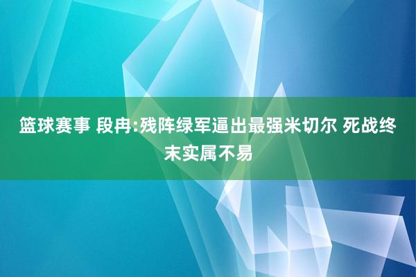 篮球赛事 段冉:残阵绿军逼出最强米切尔 死战终末实属不易