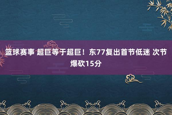 篮球赛事 超巨等于超巨！东77复出首节低迷 次节爆砍15分