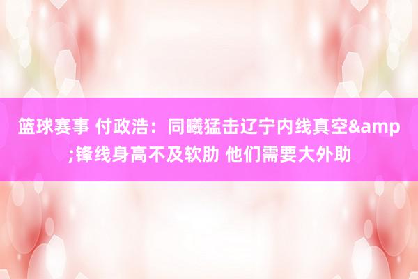 篮球赛事 付政浩：同曦猛击辽宁内线真空&锋线身高不及软肋 他们需要大外助