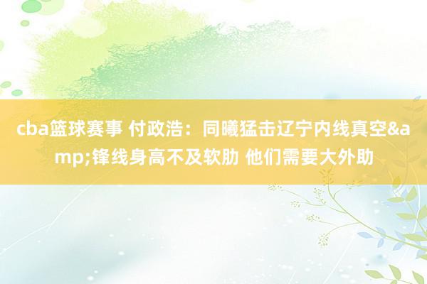 cba篮球赛事 付政浩：同曦猛击辽宁内线真空&锋线身高不及软肋 他们需要大外助