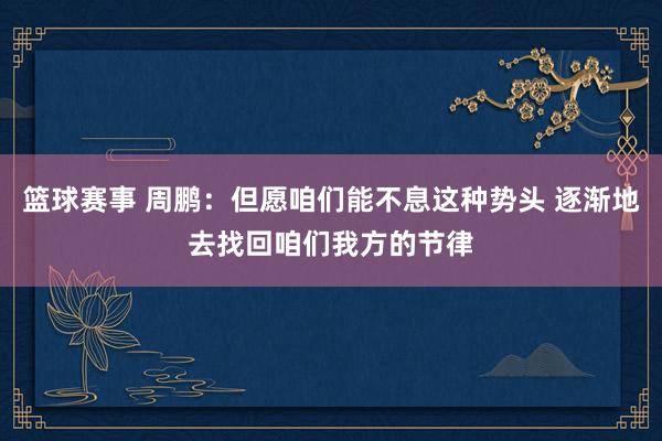 篮球赛事 周鹏：但愿咱们能不息这种势头 逐渐地去找回咱们我方的节律