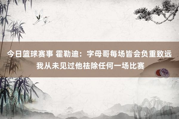 今日篮球赛事 霍勒迪：字母哥每场皆会负重致远 我从未见过他祛除任何一场比赛