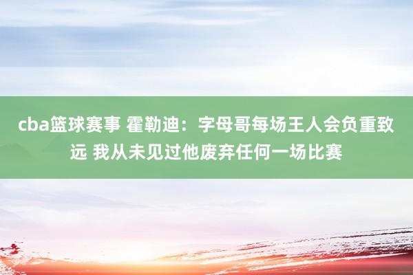 cba篮球赛事 霍勒迪：字母哥每场王人会负重致远 我从未见过他废弃任何一场比赛