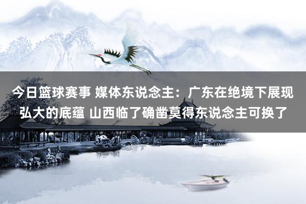 今日篮球赛事 媒体东说念主：广东在绝境下展现弘大的底蕴 山西临了确凿莫得东说念主可换了