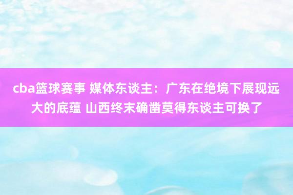 cba篮球赛事 媒体东谈主：广东在绝境下展现远大的底蕴 山西终末确凿莫得东谈主可换了