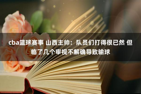 cba篮球赛事 山西主帅：队员们打得很已然 但临了几个审视不解确导致输球