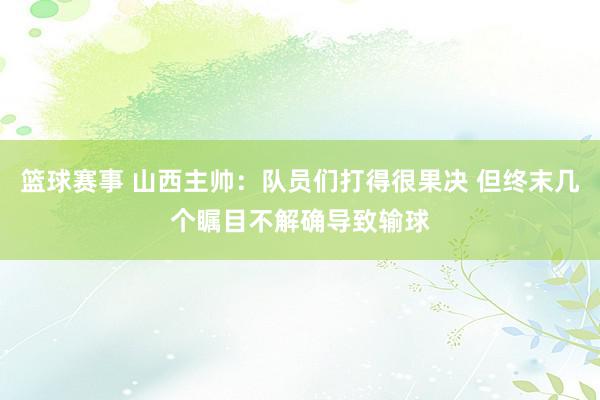 篮球赛事 山西主帅：队员们打得很果决 但终末几个瞩目不解确导致输球