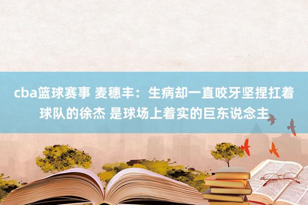 cba篮球赛事 麦穗丰：生病却一直咬牙坚捏扛着球队的徐杰 是球场上着实的巨东说念主