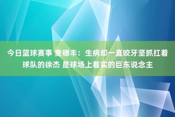 今日篮球赛事 麦穗丰：生病却一直咬牙坚抓扛着球队的徐杰 是球场上着实的巨东说念主