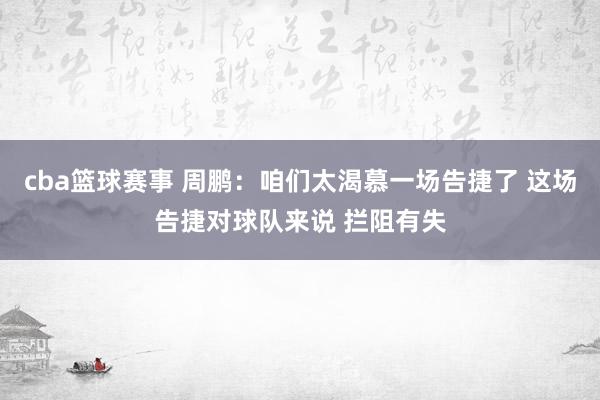 cba篮球赛事 周鹏：咱们太渴慕一场告捷了 这场告捷对球队来说 拦阻有失