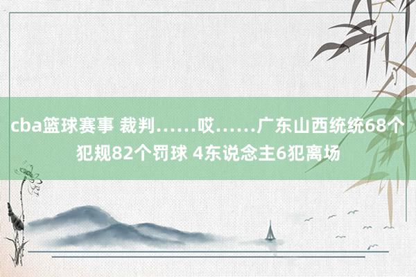 cba篮球赛事 裁判……哎……广东山西统统68个犯规82个罚球 4东说念主6犯离场