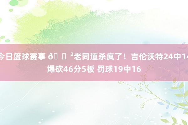 今日篮球赛事 😲老同道杀疯了！吉伦沃特24中14爆砍46分5板 罚球19中16