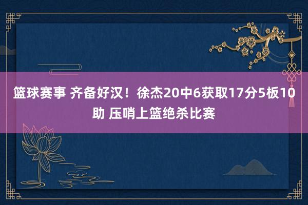 篮球赛事 齐备好汉！徐杰20中6获取17分5板10助 压哨上篮绝杀比赛