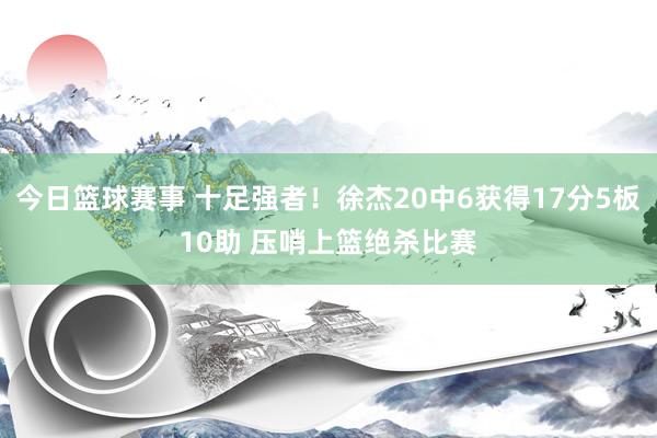 今日篮球赛事 十足强者！徐杰20中6获得17分5板10助 压哨上篮绝杀比赛