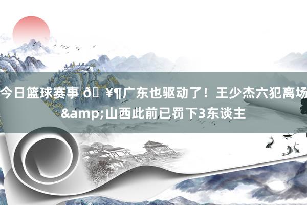 今日篮球赛事 🥶广东也驱动了！王少杰六犯离场&山西此前已罚下3东谈主