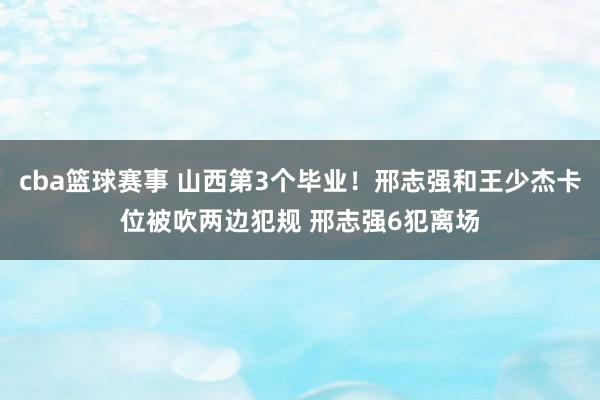 cba篮球赛事 山西第3个毕业！邢志强和王少杰卡位被吹两边犯规 邢志强6犯离场