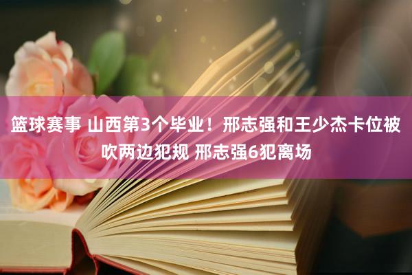 篮球赛事 山西第3个毕业！邢志强和王少杰卡位被吹两边犯规 邢志强6犯离场