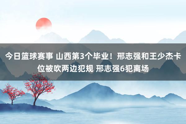 今日篮球赛事 山西第3个毕业！邢志强和王少杰卡位被吹两边犯规 邢志强6犯离场