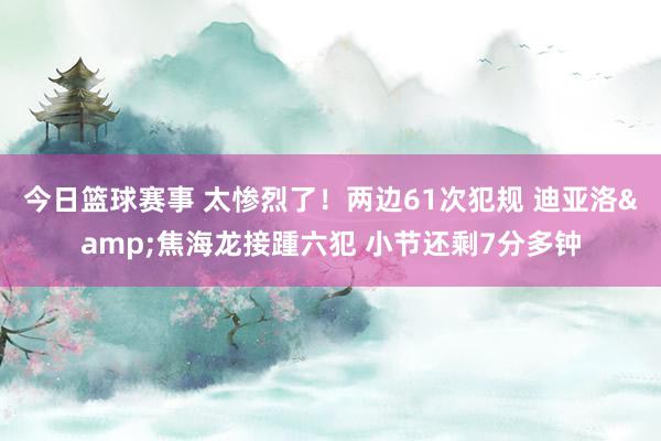 今日篮球赛事 太惨烈了！两边61次犯规 迪亚洛&焦海龙接踵六犯 小节还剩7分多钟