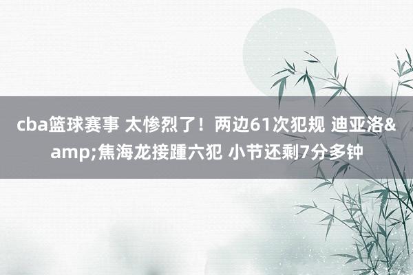 cba篮球赛事 太惨烈了！两边61次犯规 迪亚洛&焦海龙接踵六犯 小节还剩7分多钟