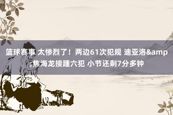 篮球赛事 太惨烈了！两边61次犯规 迪亚洛&焦海龙接踵六犯 小节还剩7分多钟