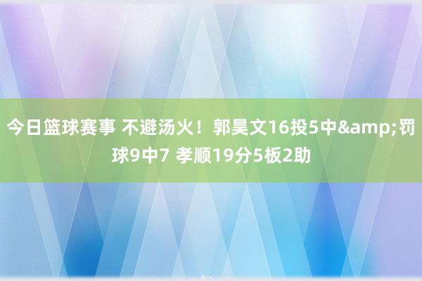 今日篮球赛事 不避汤火！郭昊文16投5中&罚球9中7 孝顺19分5板2助