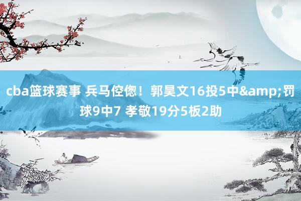 cba篮球赛事 兵马倥偬！郭昊文16投5中&罚球9中7 孝敬19分5板2助