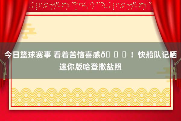 今日篮球赛事 看着苦恼喜感😜！快船队记晒迷你版哈登撒盐照