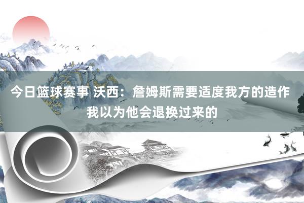 今日篮球赛事 沃西：詹姆斯需要适度我方的造作 我以为他会退换过来的