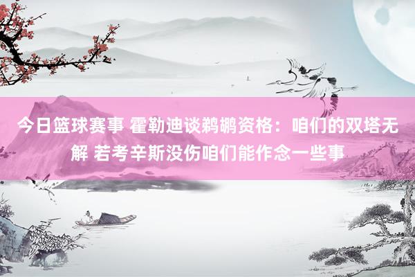 今日篮球赛事 霍勒迪谈鹈鹕资格：咱们的双塔无解 若考辛斯没伤咱们能作念一些事