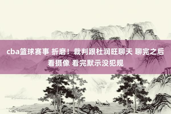 cba篮球赛事 折磨！裁判跟杜润旺聊天 聊完之后看摄像 看完默示没犯规