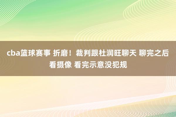 cba篮球赛事 折磨！裁判跟杜润旺聊天 聊完之后看摄像 看完示意没犯规