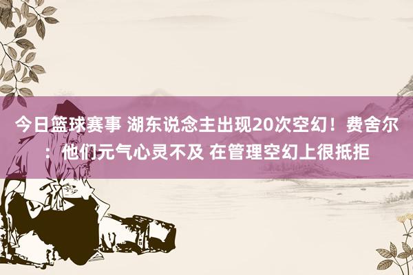 今日篮球赛事 湖东说念主出现20次空幻！费舍尔：他们元气心灵不及 在管理空幻上很抵拒