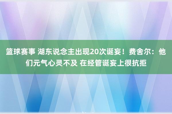 篮球赛事 湖东说念主出现20次诞妄！费舍尔：他们元气心灵不及 在经管诞妄上很抗拒