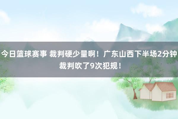 今日篮球赛事 裁判硬少量啊！广东山西下半场2分钟 裁判吹了9次犯规！