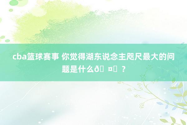 cba篮球赛事 你觉得湖东说念主咫尺最大的问题是什么🤔？