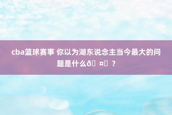 cba篮球赛事 你以为湖东说念主当今最大的问题是什么🤔？