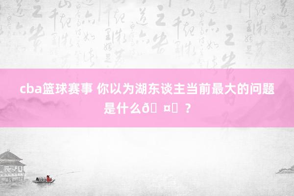 cba篮球赛事 你以为湖东谈主当前最大的问题是什么🤔？