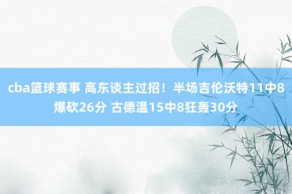 cba篮球赛事 高东谈主过招！半场吉伦沃特11中8爆砍26分 古德温15中8狂轰30分