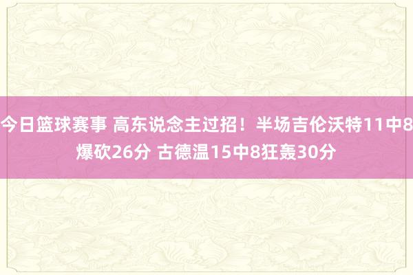 今日篮球赛事 高东说念主过招！半场吉伦沃特11中8爆砍26分 古德温15中8狂轰30分