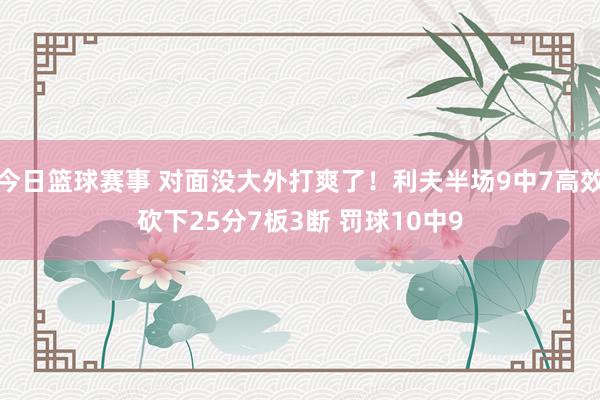 今日篮球赛事 对面没大外打爽了！利夫半场9中7高效砍下25分7板3断 罚球10中9