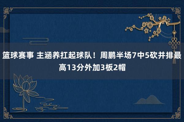 篮球赛事 主涵养扛起球队！周鹏半场7中5砍并排最高13分外加3板2帽