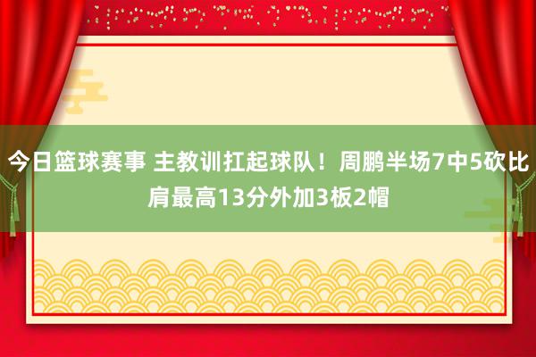 今日篮球赛事 主教训扛起球队！周鹏半场7中5砍比肩最高13分外加3板2帽