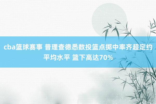 cba篮球赛事 普理查德悉数投篮点掷中率齐超定约平均水平 篮下高达70%