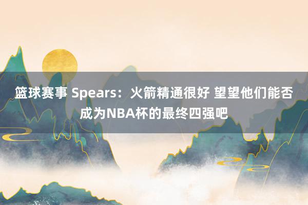 篮球赛事 Spears：火箭精通很好 望望他们能否成为NBA杯的最终四强吧