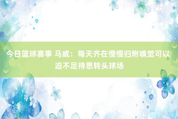 今日篮球赛事 马威：每天齐在慢慢归附嗅觉可以 迫不足待思转头球场