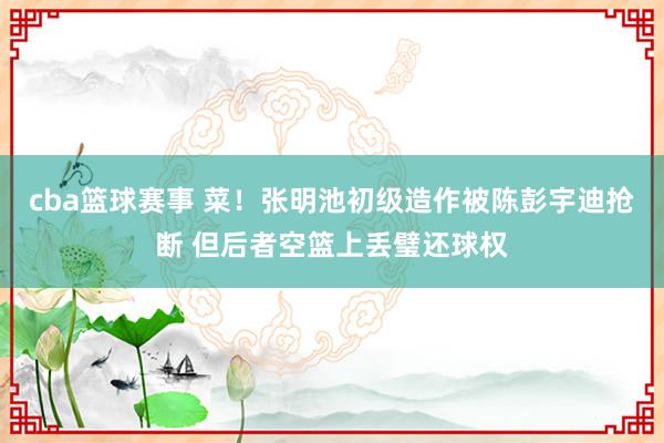 cba篮球赛事 菜！张明池初级造作被陈彭宇迪抢断 但后者空篮上丢璧还球权