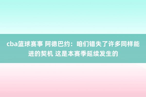 cba篮球赛事 阿德巴约：咱们错失了许多同样能进的契机 这是本赛季延续发生的